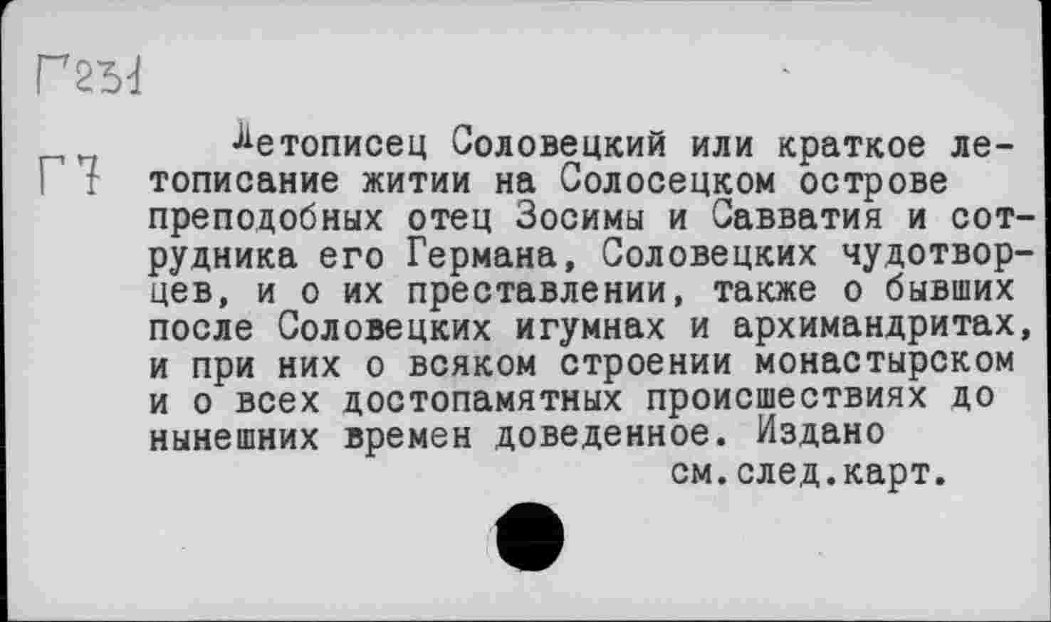 ﻿Летописец Соловецкий или краткое ле-: тописание житии на Солосецком острове преподобных отец Зосимы и Савватия и сотрудника его Германа, Соловецких чудотворцев, и о их преставлении, также о бывших после Соловецких игумнах и архимандритах, и при них о всяком строении монастырском и о всех достопамятных происшествиях до нынешних времен доведенное. Издано см.след.карт.